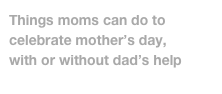 Things moms can do to celebrate mother’s day, 
with or without dad’s help